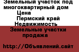 Земельный участок под многоквартирный дом › Цена ­ 4 000 000 - Пермский край Недвижимость » Земельные участки продажа   